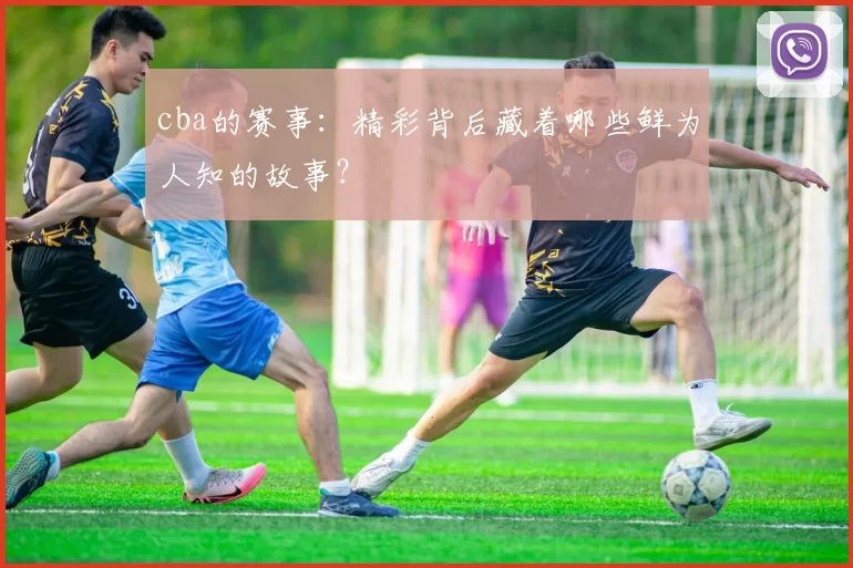 cba的赛事：精彩背后藏着哪些鲜为人知的故事？