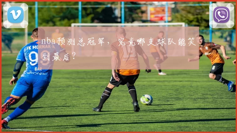 nba预测总冠军，究竟哪支球队能笑到最后？