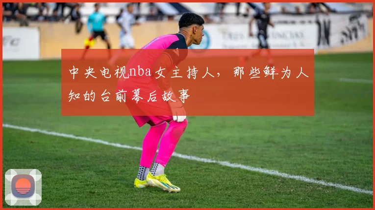 中央电视nba女主持人，那些鲜为人知的台前幕后故事