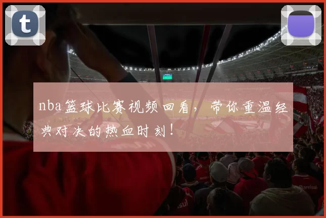 nba篮球比赛视频回看，带你重温经典对决的热血时刻！