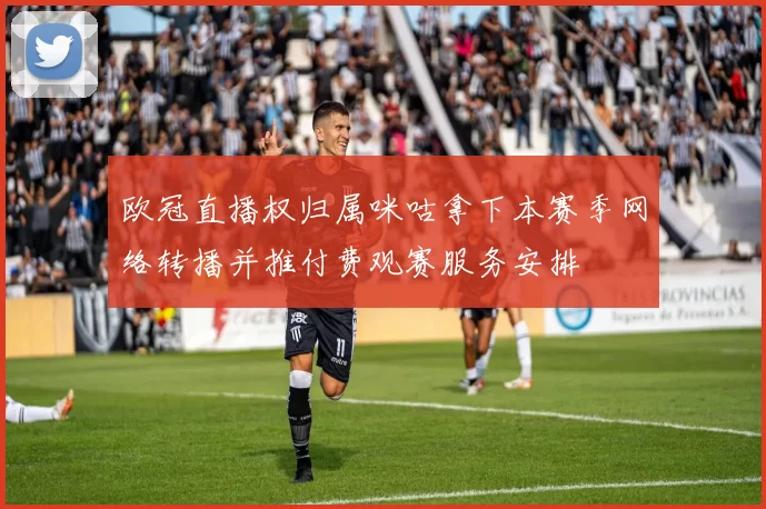 欧冠直播权归属咪咕拿下本赛季网络转播并推付费观赛服务安排