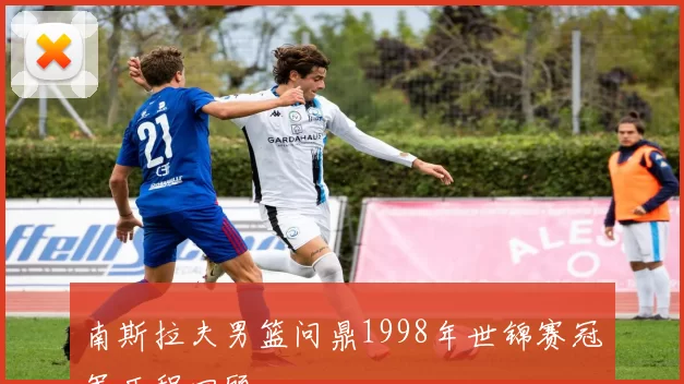 南斯拉夫男篮问鼎1998年世锦赛冠军历程回顾