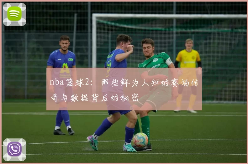 nba篮球2:那些鲜为人知的赛场传奇与数据背后的秘密