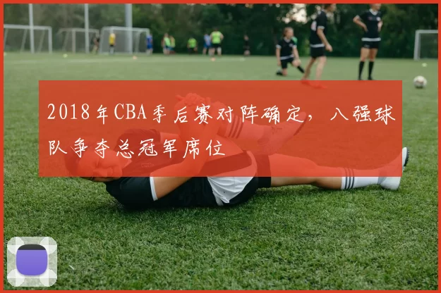 2018年CBA季后赛对阵确定,八强球队争夺总冠军席位