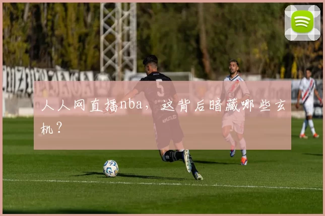 人人网直播nba,这背后暗藏哪些玄机?