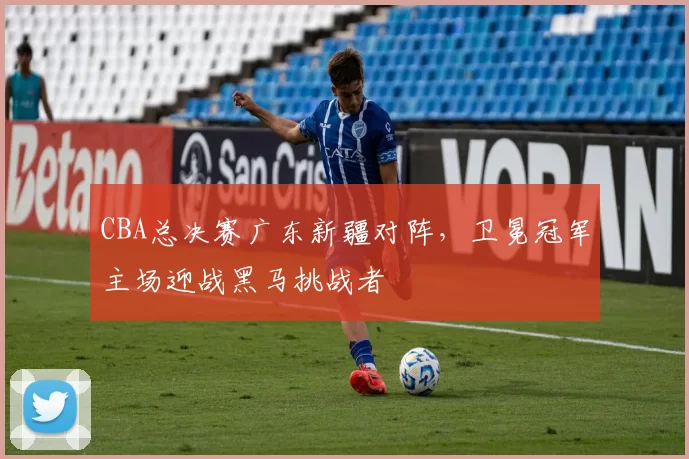 CBA总决赛广东新疆对阵,卫冕冠军主场迎战黑马挑战者