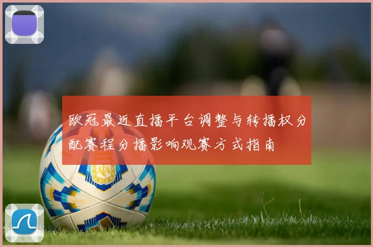 欧冠最近直播平台调整与转播权分配赛程分播影响观赛方式指南