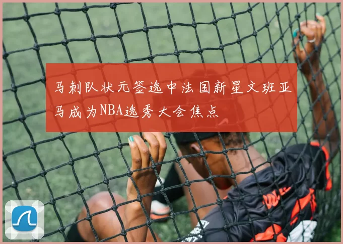 马刺队状元签选中法国新星文班亚马成为NBA选秀大会焦点