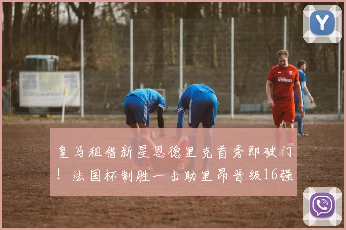 皇马租借新星恩德里克首秀即破门！法国杯制胜一击助里昂晋级16强