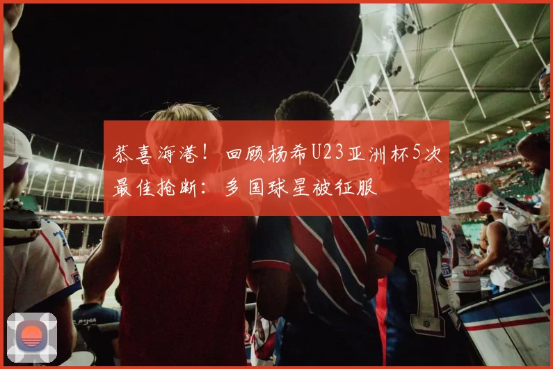 恭喜海港!回顾杨希U23亚洲杯5次最佳抢断:多国球星被征服