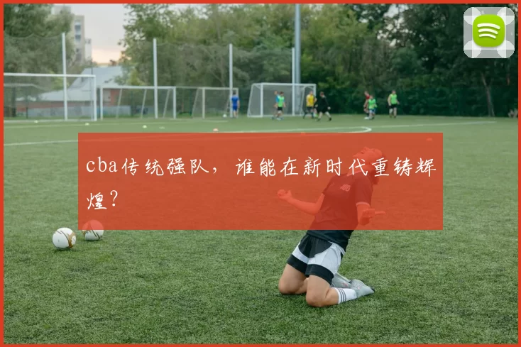 cba传统强队，谁能在新时代重铸辉煌？