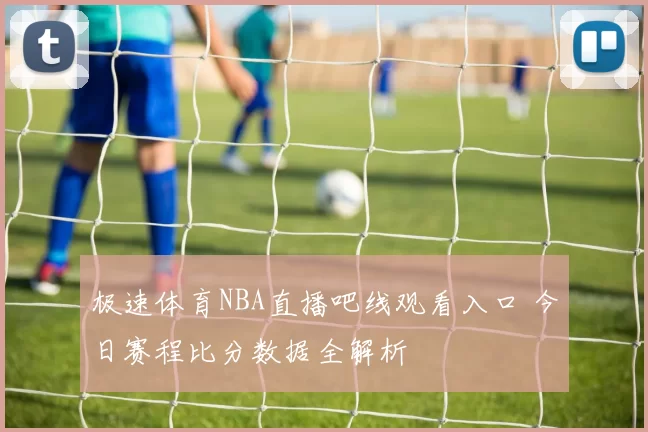 极速体育NBA直播吧线观看入口 今日赛程比分数据全解析