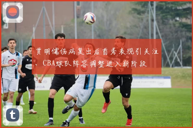 贾明儒伤病复出后首秀表现引关注,CBA球队阵容调整进入新阶段