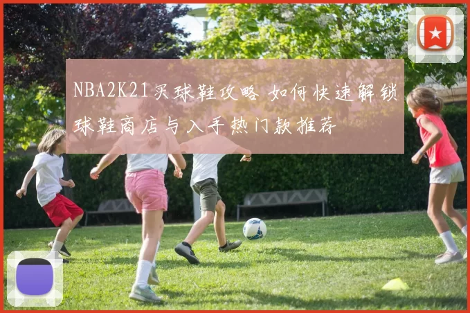 NBA2K21买球鞋攻略 如何快速解锁球鞋商店与入手热门款推荐