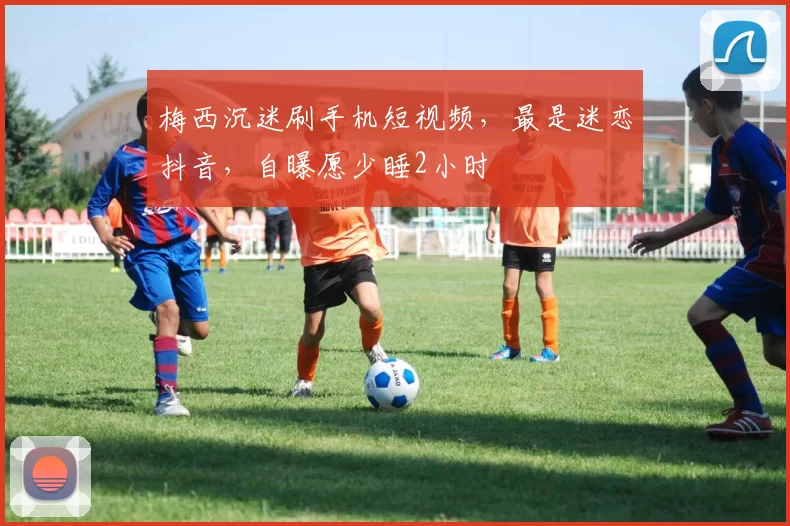 梅西沉迷刷手机短视频,最是迷恋抖音,自曝愿少睡2小时