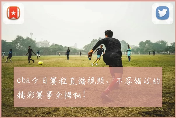 cba今日赛程直播视频，不容错过的精彩赛事全揭秘！