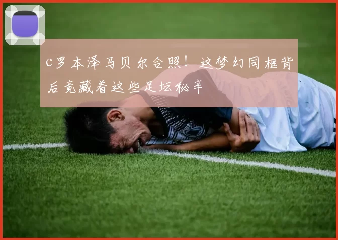 c罗本泽马贝尔合照！这梦幻同框背后竟藏着这些足坛秘辛