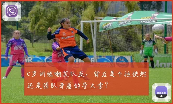 c罗训练嘲笑队友,背后是个性使然还是团队矛盾的导火索?