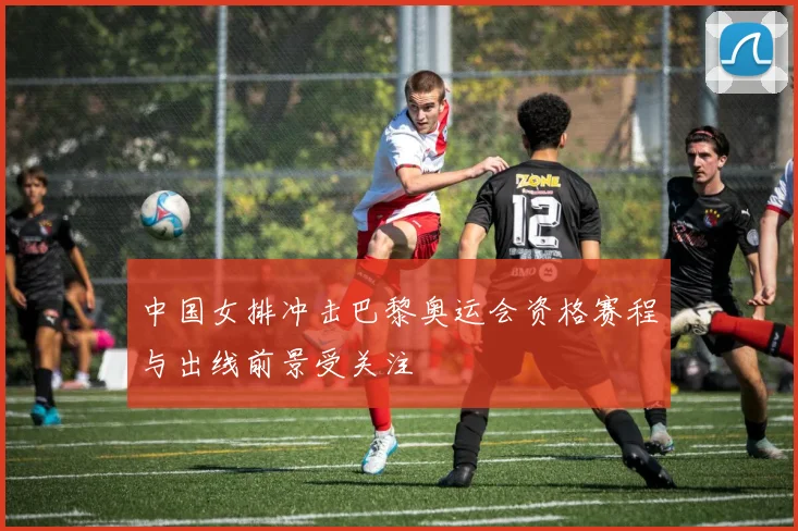 中国女排冲击巴黎奥运会资格赛程与出线前景受关注