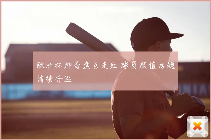欧洲杯帅哥盘点走红 球员颜值话题持续升温
