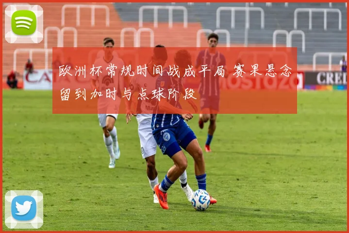 欧洲杯常规时间战成平局 赛果悬念留到加时与点球阶段